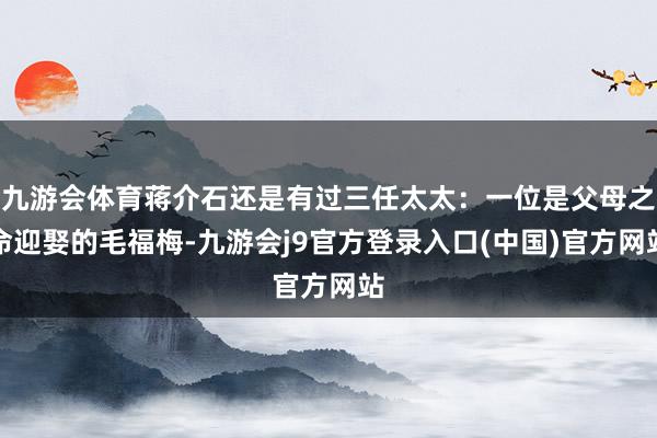 九游会体育蒋介石还是有过三任太太：一位是父母之命迎娶的毛福梅-九游会j9官方登录入口(中国)官方网站