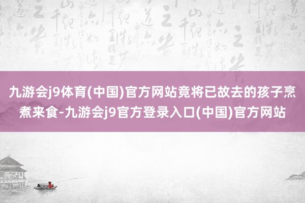 九游会j9体育(中国)官方网站竟将已故去的孩子烹煮来食-九游会j9官方登录入口(中国)官方网站