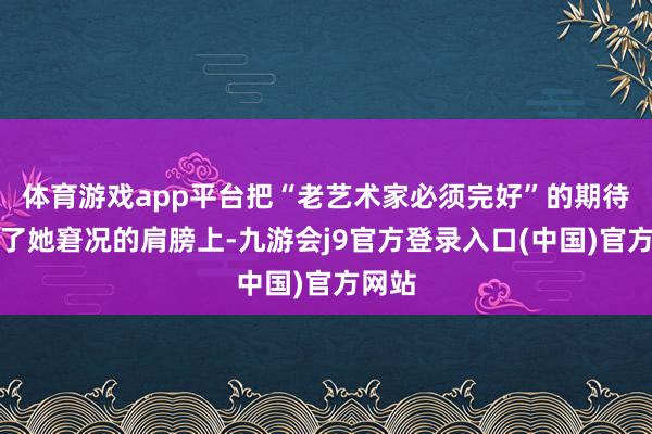 体育游戏app平台把“老艺术家必须完好”的期待架在了她窘况的肩膀上-九游会j9官方登录入口(中国)官方网站