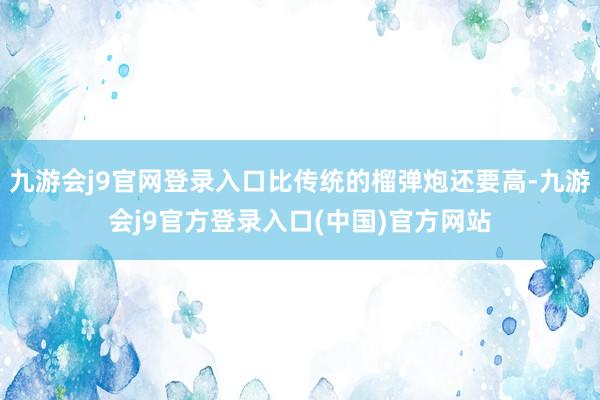 九游会j9官网登录入口比传统的榴弹炮还要高-九游会j9官方登录入口(中国)官方网站