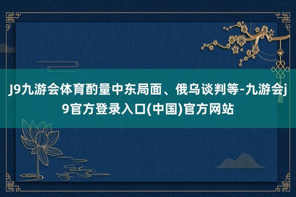 J9九游会体育酌量中东局面、俄乌谈判等-九游会j9官方登录入口(中国)官方网站