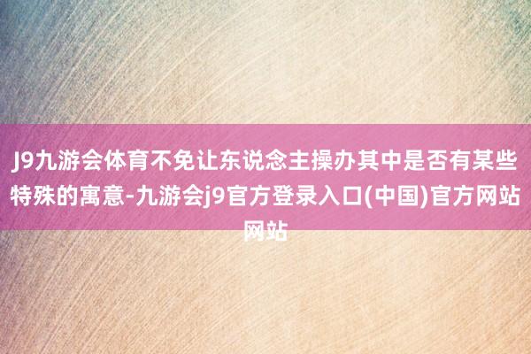 J9九游会体育不免让东说念主操办其中是否有某些特殊的寓意-九游会j9官方登录入口(中国)官方网站