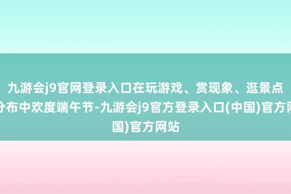 九游会j9官网登录入口在玩游戏、赏现象、逛景点、分布中欢度端午节-九游会j9官方登录入口(中国)官方网站