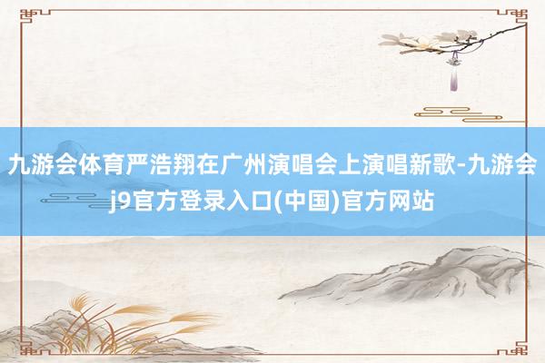 九游会体育严浩翔在广州演唱会上演唱新歌-九游会j9官方登录入口(中国)官方网站