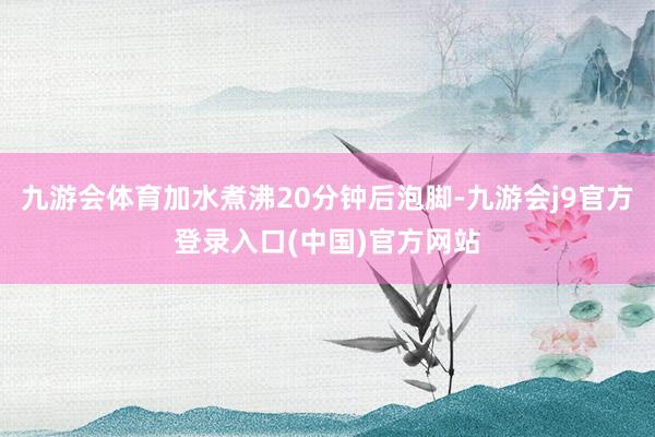 九游会体育加水煮沸20分钟后泡脚-九游会j9官方登录入口(中国)官方网站