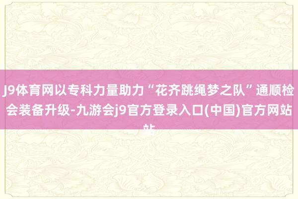 J9体育网以专科力量助力“花齐跳绳梦之队”通顺检会装备升级-九游会j9官方登录入口(中国)官方网站