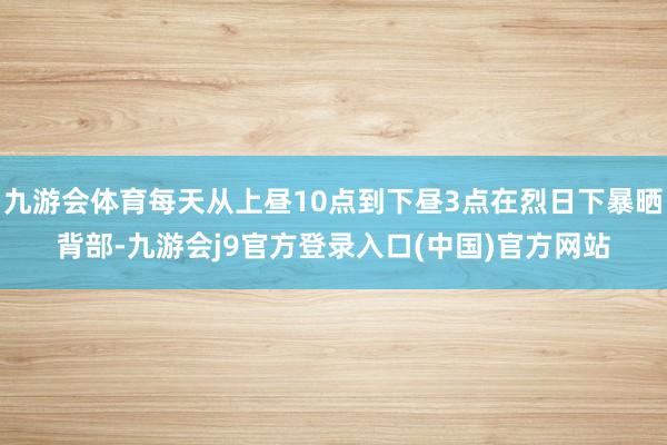 九游会体育每天从上昼10点到下昼3点在烈日下暴晒背部-九游会j9官方登录入口(中国)官方网站