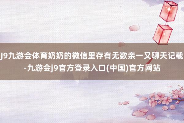 J9九游会体育奶奶的微信里存有无数亲一又聊天记载-九游会j9官方登录入口(中国)官方网站