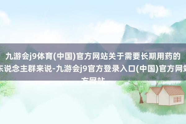 九游会j9体育(中国)官方网站关于需要长期用药的东说念主群来说-九游会j9官方登录入口(中国)官方网站
