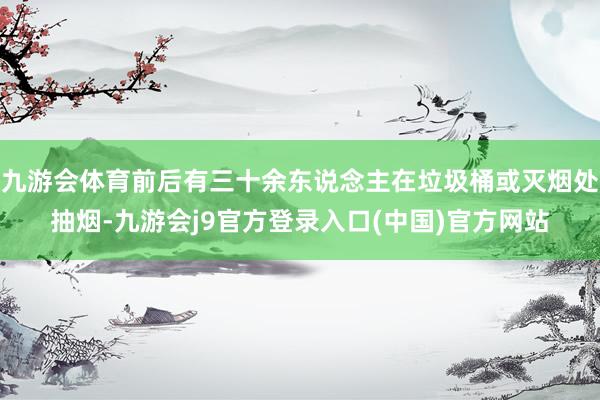 九游会体育前后有三十余东说念主在垃圾桶或灭烟处抽烟-九游会j9官方登录入口(中国)官方网站