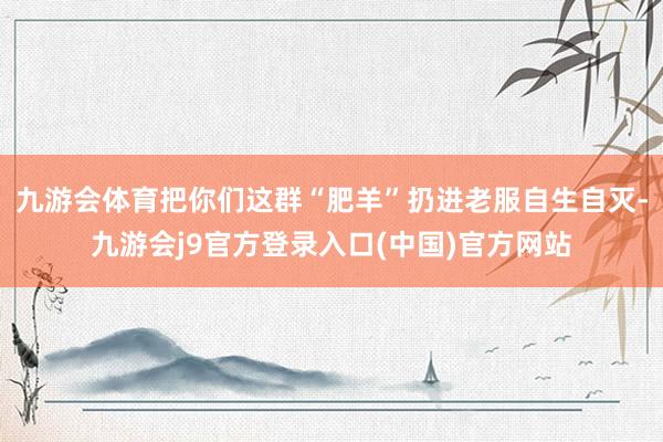 九游会体育把你们这群“肥羊”扔进老服自生自灭-九游会j9官方登录入口(中国)官方网站