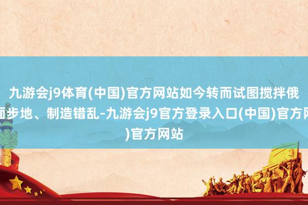 九游会j9体育(中国)官方网站如今转而试图搅拌俄里面步地、制造错乱-九游会j9官方登录入口(中国)官方网站