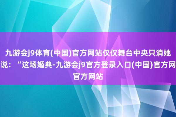 九游会j9体育(中国)官方网站仅仅舞台中央只消她她说：“这场婚典-九游会j9官方登录入口(中国)官方网站