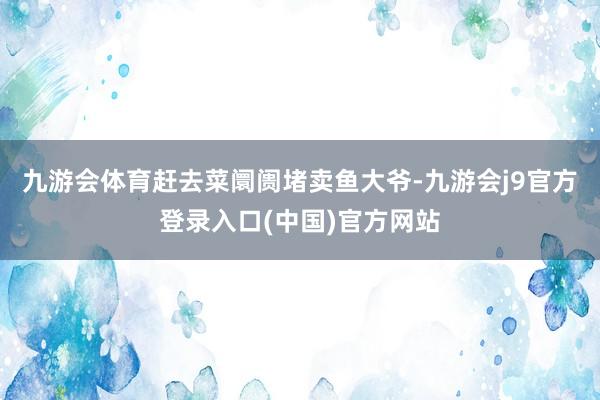 九游会体育赶去菜阛阓堵卖鱼大爷-九游会j9官方登录入口(中国)官方网站
