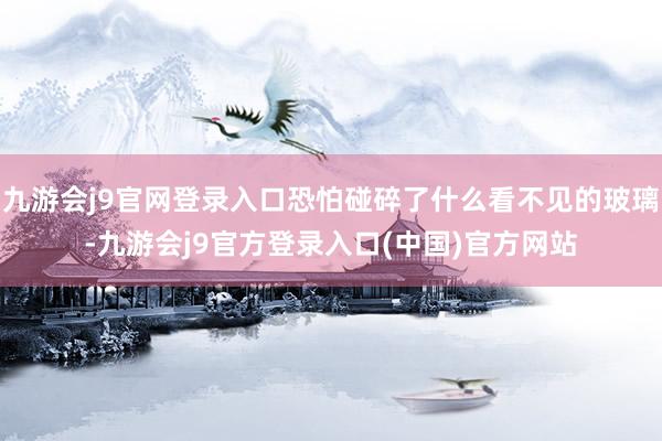 九游会j9官网登录入口恐怕碰碎了什么看不见的玻璃-九游会j9官方登录入口(中国)官方网站