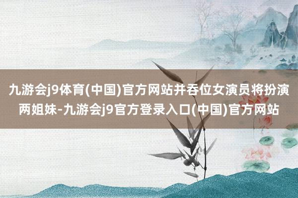 九游会j9体育(中国)官方网站并吞位女演员将扮演两姐妹-九游会j9官方登录入口(中国)官方网站