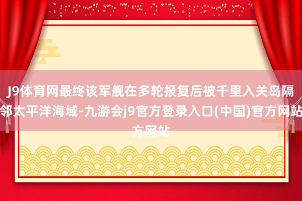 J9体育网最终该军舰在多轮报复后被千里入关岛隔邻太平洋海域-九游会j9官方登录入口(中国)官方网站
