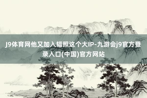J9体育网他又加入辐照这个大IP-九游会j9官方登录入口(中国)官方网站