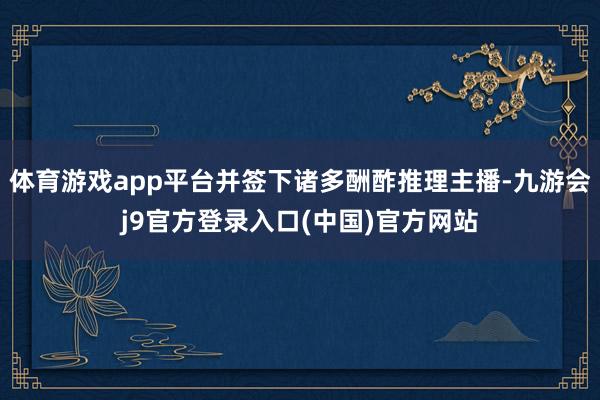 体育游戏app平台并签下诸多酬酢推理主播-九游会j9官方登录入口(中国)官方网站