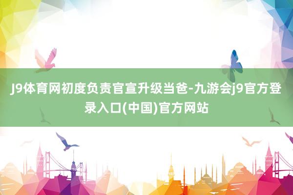 J9体育网初度负责官宣升级当爸-九游会j9官方登录入口(中国)官方网站