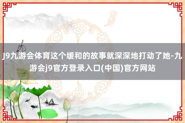 J9九游会体育这个缓和的故事就深深地打动了她-九游会j9官方登录入口(中国)官方网站