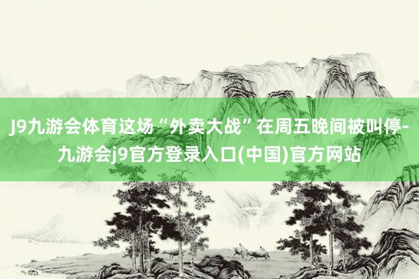 J9九游会体育这场“外卖大战”在周五晚间被叫停-九游会j9官方登录入口(中国)官方网站