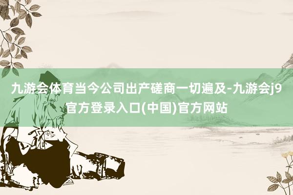 九游会体育当今公司出产磋商一切遍及-九游会j9官方登录入口(中国)官方网站