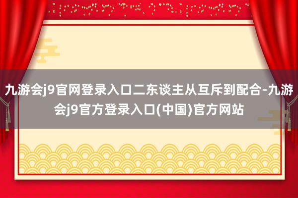 九游会j9官网登录入口二东谈主从互斥到配合-九游会j9官方登录入口(中国)官方网站