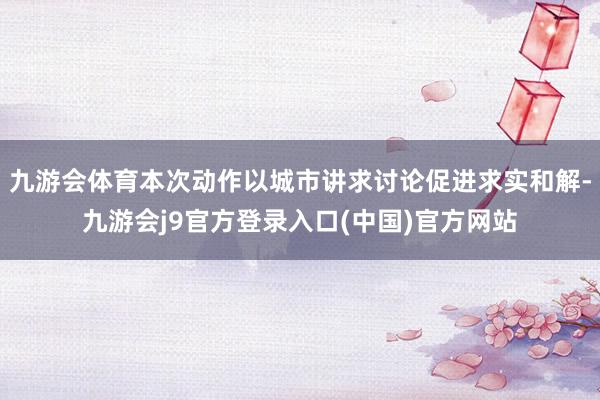 九游会体育本次动作以城市讲求讨论促进求实和解-九游会j9官方登录入口(中国)官方网站