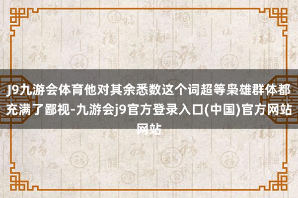 J9九游会体育他对其余悉数这个词超等枭雄群体都充满了鄙视-九游会j9官方登录入口(中国)官方网站