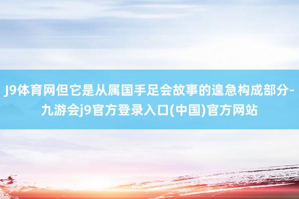 J9体育网但它是从属国手足会故事的遑急构成部分-九游会j9官方登录入口(中国)官方网站