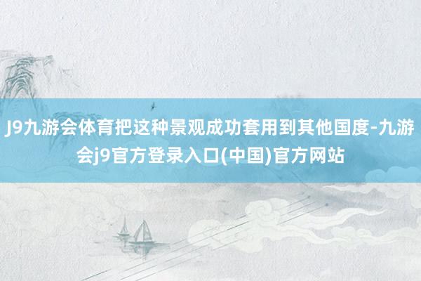 J9九游会体育把这种景观成功套用到其他国度-九游会j9官方登录入口(中国)官方网站