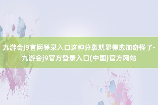 九游会j9官网登录入口这种分裂就显得愈加奇怪了-九游会j9官方登录入口(中国)官方网站