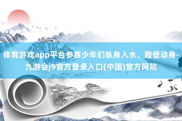 体育游戏app平台参赛少年们纵身入水、蹬壁动身-九游会j9官方登录入口(中国)官方网站