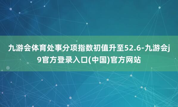 九游会体育处事分项指数初值升至52.6-九游会j9官方登录入口(中国)官方网站
