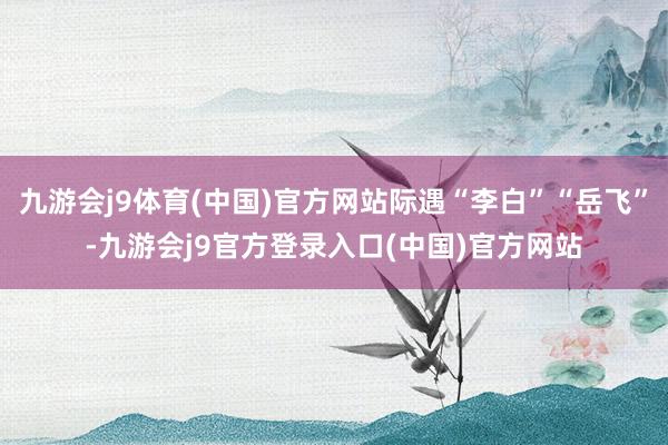 九游会j9体育(中国)官方网站际遇“李白”“岳飞”-九游会j9官方登录入口(中国)官方网站