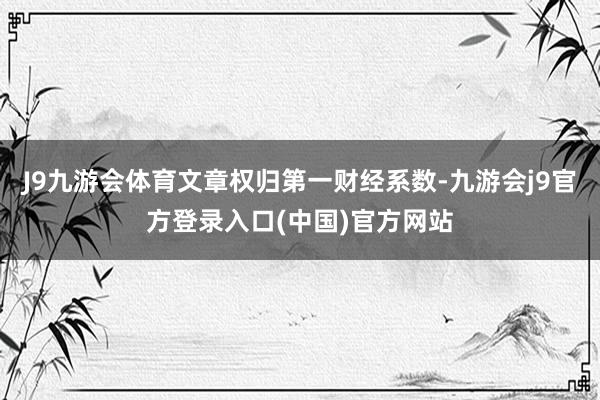 J9九游会体育文章权归第一财经系数-九游会j9官方登录入口(中国)官方网站