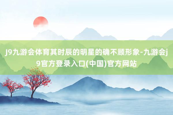 J9九游会体育其时辰的明星的确不顾形象-九游会j9官方登录入口(中国)官方网站