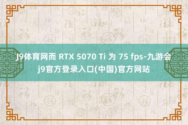 J9体育网而 RTX 5070 Ti 为 75 fps-九游会j9官方登录入口(中国)官方网站
