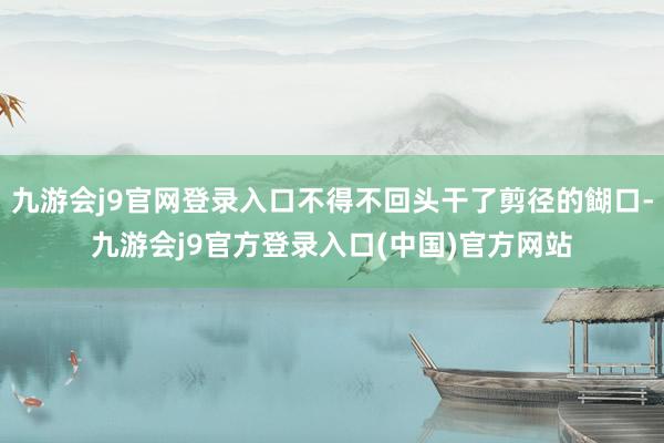九游会j9官网登录入口不得不回头干了剪径的餬口-九游会j9官方登录入口(中国)官方网站