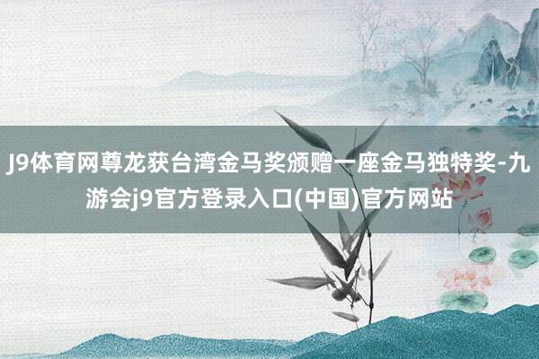 J9体育网尊龙获台湾金马奖颁赠一座金马独特奖-九游会j9官方登录入口(中国)官方网站