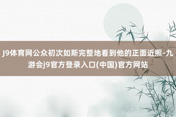 J9体育网公众初次如斯完整地看到他的正面近照-九游会j9官方登录入口(中国)官方网站
