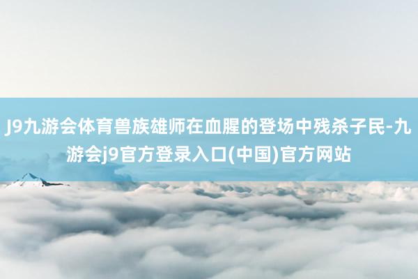 J9九游会体育兽族雄师在血腥的登场中残杀子民-九游会j9官方登录入口(中国)官方网站