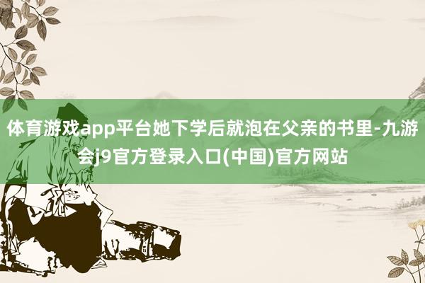 体育游戏app平台她下学后就泡在父亲的书里-九游会j9官方登录入口(中国)官方网站