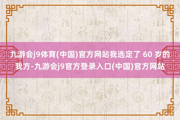 九游会j9体育(中国)官方网站我选定了 60 岁的我方-九游会j9官方登录入口(中国)官方网站