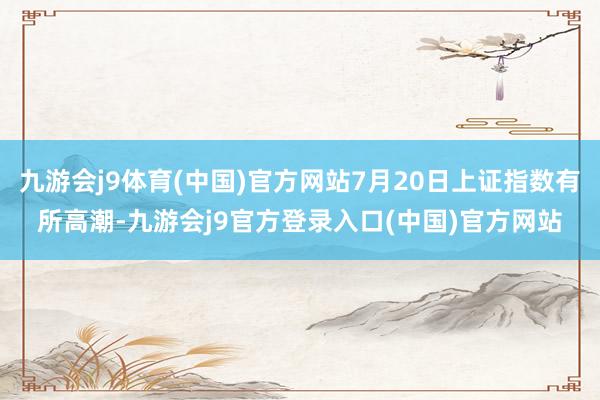 九游会j9体育(中国)官方网站7月20日上证指数有所高潮-九游会j9官方登录入口(中国)官方网站
