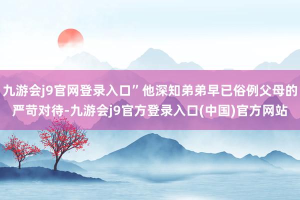 九游会j9官网登录入口”他深知弟弟早已俗例父母的严苛对待-九游会j9官方登录入口(中国)官方网站
