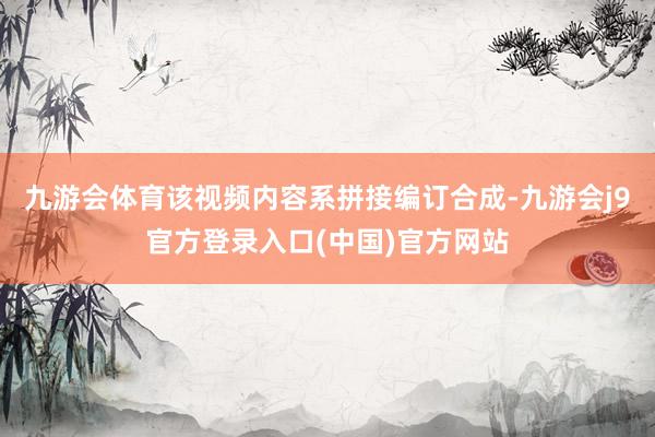 九游会体育该视频内容系拼接编订合成-九游会j9官方登录入口(中国)官方网站