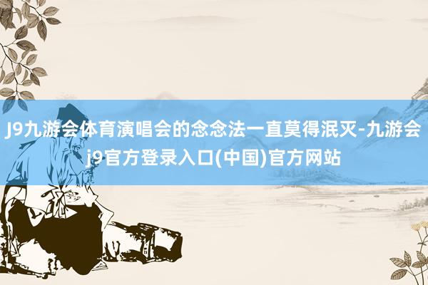 J9九游会体育演唱会的念念法一直莫得泯灭-九游会j9官方登录入口(中国)官方网站