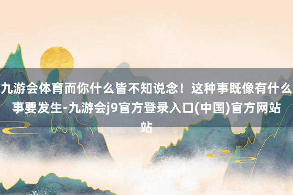 九游会体育而你什么皆不知说念！这种事既像有什么事要发生-九游会j9官方登录入口(中国)官方网站